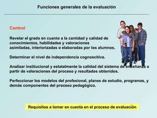 Funciones generales de la evaluación Control Revelar el grado en cuanto a la cantidad y calidad de  conocimientos, habilidades y valoraciones  asimiladas, interiorizadas o elaboradas por los alumnos. Determinar el nivel de independencia cognoscitiva. Analizar institucional y estatalmente la calidad del sistema de enseñanza a partir de valoraciones del proceso y resultados obtenidos. Perfeccionar los modelos del profesional, planes de estudio, programas, y demás componentes del proceso pedagógico.  Requisitos a tomar en cuenta en el proceso de evaluación 
