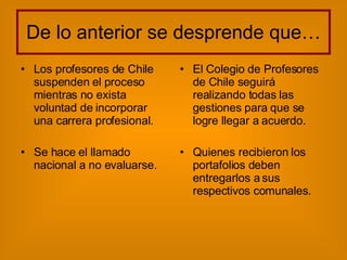 De lo anterior se desprende que… Los profesores de Chile suspenden el proceso mientras no exista voluntad de incorporar una carrera profesional. Se hace el llamado nacional a no evaluarse. El Colegio de Profesores de Chile seguirá realizando todas las gestiones para que se logre llegar a acuerdo. Quienes recibieron los portafolios deben entregarlos a sus respectivos comunales. 