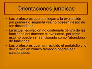 Orientaciones jurídicas Los profesores que se niegan a la evaluación por primera o segunda vez no poseen riesgo de ser despedidos. La actual legislación no contempla dentro de las funciones del docente el evaluarse, por tanto esto no puede ser sancionado como “abandono de funciones”.  Los profesores que han recibido el portafolio y lo devuelven en blanco tampoco podrán ser sancionados. 