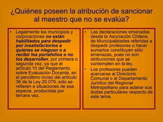 ¿Quiénes poseen la atribución de sancionar al maestro que no se evalúa? Legalmente los municipios y corporaciones  no están habilitados para despedir por insatisfactorios a quienes se nieguen o a recibir los portafolios o no los desarrollen , por primera o segunda vez, ya que el artículo 10 del Reglamento sobre Evaluación Docente, en el penúltimo inciso del artículo 36 de la Ley 20.079, sólo se refieren a situaciones de esa especie, producidas por tercera vez. Las declaraciones emanadas desde la Asociación Chilena de Municipalidades referidas a despedir profesores o hacer sumarios constituyen sólo amenazas, pues no son atribuciones que se contemplen en la ley. Los profesores pueden acercarse al Directorio Comunal o al Departamento Jurídico del Regional Metropolitano para aclarar sus dudas particulares respecto de este tema. 