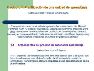 Producto 1: Planificación de una unidad de aprendizaje   (Extensión total: 10 hojas tamaño carta) Este producto debe desarrollarlo siguiendo las instrucciones del Manual Portafolio AEP. Al elaborar el producto, usted puede borrar la pregunta, pero  debe  mantener el nombre y título del producto, el número y título de cada sección y el número o letra de cada aspecto solicitado. Identifique la pregunta y luego escriba respetando el número de páginas asignado. 1.1  Antecedentes del proceso de enseñanza aprendizaje (extensión máxima 2 hojas) 1.1.1   Describa las características del contexto escolar que, a su juicio, son las más relevantes para el diseño de la planificación de la unidad de aprendizaje.  Fundamente cómo incorporará estas características en su planificación. 