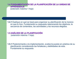 1.4 FUNDAMENTACIÓN DE LA PLANIFICACIÓN DE LA UNIDAD DE APRENDIZAJE   (extensión máxima 1 hoja) 1.4.1  Explique en qué se basó para organizar su planificación de la manera en que lo hizo. Fundamente su respuesta relacionando los objetivos, la secuencia de contenidos, las actividades y los recursos elegidos. 1.5 ANÁLISIS DE LA PLANIFICACIÓN (extensión máxima 1 hoja) 1.5.1  Posteriormente a la implementación, evalúe la puesta en práctica de su planificación considerando las fortalezas y debilidades de esta. Fundamente su respuesta. 