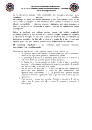 UNIVERSIDAD NACIONA LDE CHIMBORAZO
FACULTAD DE CIENCIAS DE LA EDUCACIÓN HUMANAS Y TECNOLOGÍAS
Carrera: Psicología Educativa
de la intervención docente. Están conformados por conceptos, principios, leyes,
enunciados, teoremas y modelos.
Sin embargo, no basta con obtener información y tener conocimientos acerca de las
cosas, hechos y conceptos de una determinada áreas científica o cotidiana, es preciso
además comprenderlos y establecer relaciones significativas con otros conceptos, a
través de un proceso de interpretación y tomando en cuenta los conocimientos previos
que se poseen.
Definir un significado con palabras propias, exponer una temática empleando
vocabulario pertinente y especifico del área, clasificar ejemplos en función de categorías
y relacionar un concepto con otro, son acciones que requieren, para su evaluación, de
instrumentos complejos. Sin bien ello se observa y evalúa día a día, es importante
recordar las acciones para construir, posteriormente, el instrumento de evaluación.
El aprendizaje significativo y las condiciones para aprender contenidos
conceptuales en la escuela primaria
El aprendizaje significativo es una propuesta constructivistas establece que:
 Se aprenden nuevos conocimientos si tienen sentido para él o la estudiante,
dentro de sus experiencias propias o conocimientos previos.
 El aprendizaje se da si él o la estudiante quiere, está motivado o motivada y
si le sirven dentro del esquema general-mental, que posee.
 La función de la persona docente, es facilitar, orientar y guiar el aprendizaje
para que el o la estudiante pueda construir su propio aprendizaje, de acuerdo
con sus experiencias o conocimientos previos.
 Son necesarios tres principios: 1. La niña o el niño necesita conocimientos
previos que sean relevantes; 2. Deben ser útiles, especialmente para
aprender otros conocimientos y 3. La persona para aprender necesita
conectar las relaciones significativas entre lo que sabe con lo nuevo que está
aprendiendo.
 Cada persona es original para aprender. Además su experiencia de vida es
única y por lo mismo, solo ella es capaz de construir o reconstruir el
conocimiento.
 