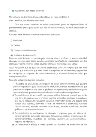 Registrable con datos objetivos.
Pieron habla de dos tipos. Una asistemática, sin rigor científico. Y
otra científica, que establece criterios.
Dice que saber observar es saber seleccionar, pues es importantísimo el
planteamiento previo para saber que nos interesa observar, es decir seleccionar un
objetivo.
Para eso debe de tener presente una serie de principios:
1) Fiabilidad.
2) Validez.
3) Presencia del observador.
4) Unidades de observación.
Para eso debe de tener en cuenta quién observa, si es el profesor, el alumno, etc. Qué
observa, en este caso todos aquellos aspectos significativos relacionados con los
objetivos. Y cómo observa, todas aquellas técnicas, estrategias que utiliza .
Toda evaluación que se base en datos observados debe de cumplir: que sea más
descriptivo que evaluativo, que sean cosas susceptibles de ser medidas y repartidas
en categorías y ocuparse de comportamientos y acciones limitadas, más que
conceptos amplios.
Para ello utilizamos diversos métodos:
• Registro de anécdotas: descripción de algún comportamiento que pudiera
parecer importante para la evaluación, anotando diversos acontecimientos que
parecen ser significativos para el profesor, interpretando y realizando un juicio
sobre el alumno, quedando encuadrado dentro del cuaderno del profesor.
Procedimientos de apreciación: se pueden utilizar listas de control, que serán
una serie de palabras que el profesor expresa conductas positivas o negativas:
si o no. O escalas de evaluación, donde el observador utiliza una escala para
indicar una cualidad, cantidad o nivel de rendimiento observado; pudiendo
utilizar escalas, escalas ordinales cualitativas, escalas numéricas, escalas
gráficas o escalas descriptivas.
Procedimientos de verificación: es observar o registrar pero sin alterar el
comportamiento del sujeto observado (situaciones reales): cronometraje de
comportamientos, muestreo de tiempos, registro de acontecimientos,
registro de intervalos.
Un instrumento eficaz; el video: grabar las acciones de muestreos de los
 