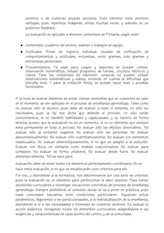 alumnos o de nuestras propias acciones. Este sistema tiene enormes
ventajas, pues repentiza imágenes, verlas muchas veces, y además en un
poderoso feedback.
La evaluación es aplicable a diversos contenidos de Primaria, según sean:
● Contenidos: cuaderno del alumno, examen o trabajos en equipo.
● Actitudes: fichas de registro individual, escalas de verificación de
comportamientos y actitudes, encuestas, socio gramas, ludo gramas y
entrevistas personales.
● Procedimientos: Ya sean para juegos y deportes se pueden utilizar,
observación sistemática, listado progresivo de tareas, circuitos técnicos y
videos. Para los contenidos de expresión corporal, se pueden utilizar
observaciones sistemáticas y videos, teniendo en cuenta la dificultad que
entraña este. Y para la condición física, se pueden hacer test o pruebas
funcionales.
A la hora de evaluar debemos de evitar ciertas anomalías que en ocasiones se caen
en el momento de ser aplicado en el proceso de enseñanza aprendizaje. Tales como
no evaluar sólo al alumno, pues debe de evaluar a todo el sistema, no sólo los
resultados, pues la ley nos dicta que atienda al proceso, no sólo serán
conocimientos, si no también habilidades y capacidades, y no hacerlo de forma
directa, puesto que la evaluación no es un momento, si no un elemento que siempre
esta permanente en todo el proceso. No evaluar sólo los efectos observables. No
evaluar sólo la vertiente negativa. No evaluar sólo las personas. No evaluar
descontextualmente. No evaluar sólo cuantitativamente. No evaluar con elementos
inadecuados. No evaluar estereotipadamente, si no que se adapte a la evolución.
Evaluar con ética, no utilizarla como medida coaccionadora. No evaluar para
comparar. No evaluar de forma unilateral. No evaluar desde fuera. No evaluar
distemporalmente. NO se hace para
evaluación, debe de estar todos los elementos perfectamente coordinados. No se
hace meta evaluación, si no que se establecerán unos criterios para ello.
Por eso, y atendiendo a la normativa, nos determinamos por una serie de criterios:
pues la evaluación es un elemento para perfeccionar la labor docente. Para tomar
decisiones curriculares e investigar situaciones concretas del proceso de enseñanza
aprendizaje. Siempre atendiendo al contexto donde se va a poner en práctica, pues
cada comunidad educativa tiene condiciones particulares. Siguiendo estos
parámetros, llegaremos a las particularidades, a la individualización de la enseñanza,
atendiendo a si a las necesidades e intereses de nuestros alumnos. Es evaluar la
acción didáctica, recogiendo todos los elementos curriculares, adaptándose a las
exigencias y características de cada alumno del centro, y de la comunidad.
 