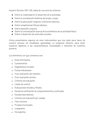 Nuestro Decreto 105 / 92, habla de una serie de criterios:
● Sobre la creatividad en el desarrollo de la actividad.
● Sobre la coordinación dinámica del propio cuerpo.
● Sobre la adecuación respecto a factores externos.
● Sobre competencias físicas básicas.
● Sobre expresión corporal.
● Sobre la concienciación acerca de los beneficios de la actividad física.
● Sobre el desarrollo de actitudes sociales.
Ahora presentamos algunos de esos instrumentos que nos valen para hacer de
nuestro proceso de enseñanza aprendizaje un programa efectivo, para llevar
nuestros objetivos a las características, necesidades e intereses de nuestros
alumnos.
Los elementos con que contamos son:
✔ Nota informativa.
✔ Cuestionarios.
✔ Diagnósticos iniciales.
✔ Fichas individuales.
✔ Auto evaluación del maestro.
✔ Auto evaluación alumno.
✔ Criterios de evaluación.
✔ Listas de control.
✔ Evaluaciones iniciales y finales.
✔ Escala de verificación de comportamientos y actitudes.
✔ Escalas descriptivas.
✔ Criterios de evaluación por unidad.
✔ Test motores.
✔ Pruebas funcionales.
✔ Ludograma.
✔ Sociograma.
 