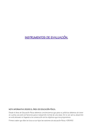 INSTRUMENTOS DE EVALUACIÓN.
NOTA INFORMATIVA DESDE EL ÁREA DE EDUCACIÓN FÍSICA.
Desde el área de Educación física debemos concienciarnos que para su práctica debemos de tener
en cuenta una serie de factores para el desarrollo normal de una clase. De no ser así su desarrollo
se verá alterado no llegando a la consecución de los objetivos que nos proponemos.
Primero saber que días les toca a sus hijos las sesiones de educación física. HORARIO
 