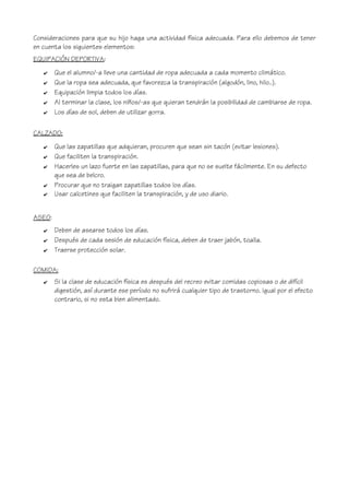 Consideraciones para que su hijo haga una actividad física adecuada. Para ello debemos de tener
en cuenta los siguientes elementos:
EQUIPACIÓN DEPORTIVA:
✔ Que el alumno/-a lleve una cantidad de ropa adecuada a cada momento climático.
✔ Que la ropa sea adecuada, que favorezca la transpiración (algodón, lino, hilo..).
✔ Equipación limpia todos los días.
✔ Al terminar la clase, los niños/-as que quieran tendrán la posibilidad de cambiarse de ropa.
✔ Los días de sol, deben de utilizar gorra.
CALZADO:
✔ Que las zapatillas que adquieran, procuren que sean sin tacón (evitar lesiones).
✔ Que faciliten la transpiración.
✔ Hacerles un lazo fuerte en las zapatillas, para que no se suelte fácilmente. En su defecto
que sea de belcro.
✔ Procurar que no traigan zapatillas todos los días.
✔ Usar calcetines que faciliten la transpiración, y de uso diario.
ASEO:
✔ Deben de asearse todos los días.
✔ Después de cada sesión de educación física, deben de traer jabón, toalla.
✔ Traerse protección solar.
COMIDA:
✔ Si la clase de educación física es después del recreo evitar comidas copiosas o de difícil
digestión, así durante ese período no sufrirá cualquier tipo de trastorno. Igual por el efecto
contrario, si no esta bien alimentado.
 