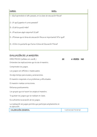CURSO: NIVEL:
1.- ¿Qué aprendiste el año pasado, en la clase de educación física?
2.- ¿A qué jugaste el curso pasado?
3.- ¿Cuál te gustó más?
4.- ¿Practicas algún deporte? ¿Cuál?
5.- ¿Piensas que el área de educación física es importante? ¿Por qué?
6.- ¿Cómo te gustaría que fuera el área de Educación Física?
EVALUACIÓN DE LA MAESTRA
DIRECTRICES (señala con una X .)
Entiendes las explicaciones que te da el maestro.
Comprendes los juegos.
Los juegos son difíciles o inadecuados.
Se deja tiempo para dudas y aclaraciones.
El maestro responde a tus problemas y dificultades.
El maestro realiza correcciones.
Refuerza positivamente.
Los grupos que se hacen los asigna el maestro.
Te gustan los juegos que se realizan en clase.
Es suficiente la duración de los juegos.
La realización de juegos permite que participes ampliamente en
su ejecución.
SI A VECES NO
VALORACIÓN GENERAL 1 2 3 4 5 6 7 8 9 10
 