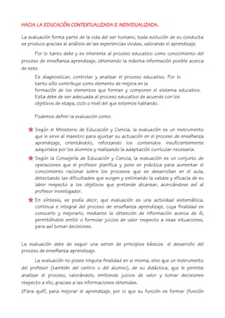 HACIA LA EDUCACIÓN CONTEXTUALIZADA E INDIVIDUALIZADA.
La evaluación forma parte de la vida del ser humano, toda evolución de su conducta
se produce gracias al análisis de las experiencias vividas, valorando el aprendizaje.
Por lo tanto debe y es inherente al proceso educativo como conocimiento del
proceso de enseñanza aprendizaje, obteniendo la máxima información posible acerca
de este.
Es diagnosticar, controlar y analizar el proceso educativo. Por lo
tanto sólo contribuye como elemento de mejora en la
formación de los elementos que forman y componen el sistema educativo.
Esta debe de ser adecuada al proceso educativo de acuerdo con los
objetivos de etapa, ciclo o nivel del que estemos hablando.
Podemos definir la evaluación como:
Según el Ministerio de Educación y Ciencia, la evaluación es un instrumento
que le sirve al maestro para ajustar su actuación en el proceso de enseñanza
aprendizaje, orientándolo, reforzando los contenidos insuficientemente
adquiridos por los alumnos y realizando la adaptación curricular necesaria.
Según la Consejería de Educación y Ciencia, la evaluación es un conjunto de
operaciones que el profesor planifica y pone en práctica para aumentar el
conocimiento racional sobre los procesos que se desarrollan en el aula,
detectando las dificultades que surgen y estimando la validez y eficacia de su
labor respecto a los objetivos que pretende alcanzar, acercándose así al
profesor investigador.
En síntesis, se podía decir, que evaluación es una actividad sistemática,
continua e integral del proceso de enseñanza aprendizaje, cuya finalidad es
conocerlo y mejorarlo, mediante la obtención de información acerca de él,
permitiéndole emitir o formular juicios de valor respecto a esas situaciones,
para así tomar decisiones.
La evaluación debe de seguir una serien de principios básicos el desarrollo del
proceso de enseñanza aprendizaje.
La evaluación no posee ninguna finalidad en si misma, sino que un instrumento
del profesor (también del centro o del alumno), de su didáctica, que le permite
analizar el proceso, valorándolo, emitiendo juicios de valor y tomar decisiones
respecto a ello, gracias a las informaciones obtenidas.
¿Para qué?, para mejorar el aprendizaje, por lo que su función es formar (función
 