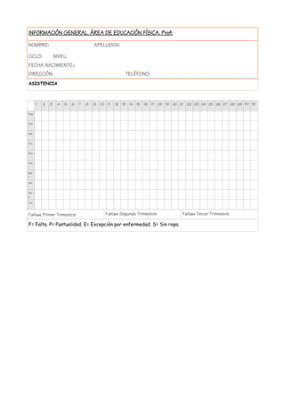 INFORMACIÓN GENERAL. ÁREA DE EDUCACIÓN FÍSICA. Prof:
NOMBRE: APELLIDOS:
CICLO: NIVEL:
FECHA NACIMIENTO.:
DIRECCIÓN: TELÉFONO:
ASISTENCIA
1 2 3 4 5 6 7 8 9 10 11 12 13 14 15 16 17 18 19 20 21 22 23 24 25 26 27 28 29 30 31
Sep
Oct
Nov
Dic.
Ene
Feb
Ma
r
Abr
Ma
y
Jun
Faltas Primer Trimestre: Faltas Segundo Trimestre: Faltas Tercer Trimestre:
F= Falta. P= Puntualidad. E= Excepción por enfermedad. S= Sin ropa.
 