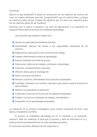 formativa).
¿Qué es lo que analizará?. El grado de consecución de los objetivos del alumno, así
como los medios utilizados para ello (programación), que es nuestra labor, y porque
es nuestra la labor de que cumplan los objetivos que con ellos nos trazamos (para
ello los objetivos deben de ser medibles).
Nosotros, por lo tanto, le daremos una serie de aplicaciones a la evaluación en
educación física sobre el proceso de enseñanza aprendizaje.
Las funciones que podíamos hablar son:
Valorar: la capacidad de enseñanza docente.
Individualizar: adecuar las tareas a las capacidades individuales de los
alumnos.
Diagnosticar: adecuación a las condiciones de trabajo.
Asignar: determinados niveles de aprendizaje.
Educar: mediante la emisión de juicios.
Seleccionar: objetivos de trabajo, contenidos, metodología.
Controlar: constantemente el proceso.
Obtener: datos para la investigación.
Medir: el proceso del alumno.
Motivar: al alumno, informándole de los procesos alcanzados.
Investigar: utilizada en el contexto educativo para basar nuestra docencia en
datos sólidos.
Mejorar: los programas de aplicación.
Comprobar: el proceso en función de los objetivos planteados.
Predecir: los futuros resultados de trabajo, orientándolos.
Progresión: en los aprendizajes alcanzados.
La evaluación es un proceso investigativo, pues nuestro programa de tener unas
bases y fundamento científico.
El proceso de enseñanza aprendizaje no es un momento, y la evaluación
tampoco. Debe ser dinámica, al igual que el proceso y debe de insertarse en el y
estar presente permanentemente en toda actividad educativa.
En el proceso educativo debemos de dar respuesta a:
 