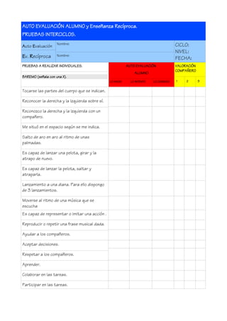 AUTO EVALUACIÓN ALUMNO y Enseñanza Recíproca.
PRUEBAS INTERCICLOS.
Auto Evaluación
Ev. Recíproca
Nombre:
Nombre:
CICLO:
NIVEL:
FECHA:
PRUEBAS A REALIZAR INDIVIDUALES.
BAREMO (señala con una X).
AUTO EVALUACIÓN
ALUMNO
LO HAGO LO INTENTO LO CONSIGO
VALORACIÓN
COMPAÑERO
1 2 3
Tocarse las partes del cuerpo que se indican.
Reconocer la derecha y la izquierda sobre sí.
Reconozco la derecha y la izquierda con un
compañero.
Me situó en el espacio según se me indica.
Salto de aro en aro al ritmo de unas
palmadas.
Es capaz de lanzar una pelota, girar y la
atrapo de nuevo.
Es capaz de lanzar la pelota, saltar y
atraparla.
Lanzamiento a una diana. Para ello dispongo
de 3 lanzamientos.
Moverse al ritmo de una música que se
escucha
Es capaz de representar o imitar una acción .
Reproducir o repetir una frase musical dada.
Ayudar a los compañeros.
Aceptar decisiones.
Respetar a los compañeros.
Aprender.
Colaborar en las tareas.
Participar en las tareas.
 