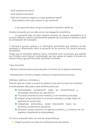 - ¿Qué tratamos de hacer?.
- ¿Qué estamos haciendo?.
- ¿Qué tal lo hacemos respecto a lo que queríamos hacer?.
– ¿Qué podemos hacer para mejorar lo que hacemos?.
Lo que queremos decir, es que la evaluación marcará el diseño de
Nuestra actuación, por eso debe de ser una indagación sistemática.
La evaluación debe de estar siempre presente, de manera sistemática en el
proceso didáctico, desde el planteamiento pasando por la puesta en práctica, hasta
la constatación de resultados.
Y marcará el proceso gracias a la información permanente que recibimos de ella,
analizando y reflexionando sobre la actuación de los alumnos, de nuestra docencia,
del sistema..
Puesto que la evaluación debemos verla y concebirla como un proceso, que además
sea formativo para mejorar el aprendizaje, que sea capaza de regular el proceso de
manera eficaz y que permita tomar decisiones correctas.
Y que sirva para:
>Revisar: la eficacia del proceso educativo en función de los objetivos plantados.
>Recondicionar: inmersa y dirigida a todos los componentes del proceso
(métodos, objetivos, contenidos..).
Para ello debe de cumplir una serie de objetivos como así nos marca la normativa:
Contextualizada: adecuada a cada ambiente particular.
Individualizada: consideración según las características y
necesidades educativas de cada alumno.
Procesual: presente en todo momento, no en momentos puntuales.
Integral: porque pertenece a un proceso educativo y recoge todos los
aspectos de una persona.
Compartida: democrática, donde intervendrán todos los
elementos y estamentos educativos.
Educativa: porque potencia los aspectos positivos, y correctora de los
negativos (respetando la individualidad).
Por eso la evaluación tiene una serie de características:
Integral: presente en todas las manifestaciones educativas.
 