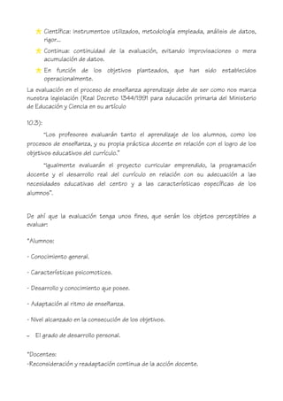 Científica: instrumentos utilizados, metodología empleada, análisis de datos,
rigor...
Continua: continuidad de la evaluación, evitando improvisaciones o mera
acumulación de datos.
En función de los objetivos planteados, que han sido establecidos
operacionalmente.
La evaluación en el proceso de enseñanza aprendizaje debe de ser como nos marca
nuestra legislación (Real Decreto 1344/1991 para educación primaria del Ministerio
de Educación y Ciencia en su artículo
10.3):
“Los profesores evaluarán tanto el aprendizaje de los alumnos, como los
procesos de enseñanza, y su propia práctica docente en relación con el logro de los
objetivos educativos del currículo.”
“Igualmente evaluarán el proyecto curricular emprendido, la programación
docente y el desarrollo real del currículo en relación con su adecuación a las
necesidades educativas del centro y a las características específicas de los
alumnos”.
De ahí que la evaluación tenga unos fines, que serán los objetos perceptibles a
evaluar:
*Alumnos:
- Conocimiento general.
- Características psicomotices.
- Desarrollo y conocimiento que posee.
- Adaptación al ritmo de enseñanza.
- Nivel alcanzado en la consecución de los objetivos.
– El grado de desarrollo personal.
*Docentes:
-Reconsideración y readaptación continua de la acción docente.
 