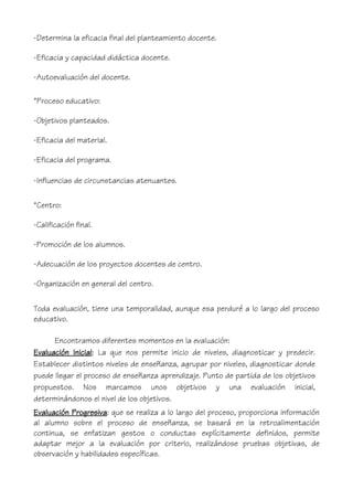 -Determina la eficacia final del planteamiento docente.
-Eficacia y capacidad didáctica docente.
-Autoevaluación del docente.
*Proceso educativo:
-Objetivos planteados.
-Eficacia del material.
-Eficacia del programa.
-Influencias de circunstancias atenuantes.
*Centro:
-Calificación final.
-Promoción de los alumnos.
-Adecuación de los proyectos docentes de centro.
-Organización en general del centro.
Toda evaluación, tiene una temporalidad, aunque esa perduré a lo largo del proceso
educativo.
Encontramos diferentes momentos en la evaluación:
Evaluación Inicial: La que nos permite inicio de niveles, diagnosticar y predecir.
Establecer distintos niveles de enseñanza, agrupar por niveles, diagnosticar donde
puede llegar el proceso de enseñanza aprendizaje. Punto de partida de los objetivos
propuestos. Nos marcamos unos objetivos y una evaluación inicial,
determinándonos el nivel de los objetivos.
Evaluación Progresiva: que se realiza a lo largo del proceso, proporciona información
al alumno sobre el proceso de enseñanza, se basará en la retroalimentación
continua, se enfatizan gestos o conductas explícitamente definidos, permite
adaptar mejor a la evaluación por criterio, realizándose pruebas objetivas, de
observación y habilidades específicas.
 