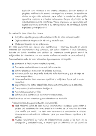 evolución con respecto a un criterio adoptado. Buscar apreciar el
progreso intrínseco del alumno con respecto a si mismo. Se establecen
niveles de ejecución individual, para definir la conducta, descripción
operativa respecto a criterios individuales. Cumple el principio de la
individualización de la enseñanza. Valora el proceso de aprendizaje del
sujeto respecto a si mismo a su ritmo personal de aprendizaje. Valora
el proceso y no el producto.
La evaluación tiene diferentes clases:
● Subjetiva: aquella que depende exclusivamente del juicio del examinador.
● Objetiva: resulta de aplicación de test y estadísticas.
● Mixta: combinación de las anteriores.
De ellas deducimos dos clases: una cuantitativa – empírica, basada en datos
medibles con instrumentos muy definidos, con datos objetivos. Y una cualitativa,
basada en datos medibles con valores de referencia donde puede existir la
subjetividad del observador, con sus valores intrínsecos (conducta, personalidad...).
Toda evaluación debe de tener diferentes tipos según su concepción:
Sumativa: al final del proceso (final o global).
Formativa: evaluación continua, retroalimentación.
Estimo procesual: evaluación del proceso didáctico.
Autoevaluación: que exige más madurez, más motivación y que se haga de
manera esporádica.
Heteroevaluación: instrumentos objetivos o subjetivos fuera del proceso
educativo.
Específica: sobre datos específicos de una determinada tarea o actividad.
Comprensiva: pluridimensional de objetos.
Acumulativa: evaluar al final.
Estimativa: o cuantitativa o estimar los resultados.
Clasificación de los instrumentos y procedimientos de medición.
• Procedimientos de experimentación o rendimiento:
Test motores: viene del latín testa. Instrumentos utilizados para poner a
prueba una determinada característica o cualidad de un individuo. No tiene
otra misión que medir. Los test son instrumentos destinados a obtener
información en situaciones estándar, para que sean fiables, objetivos y de
validez.
Pruebas funcionales: se trata de procedimientos iguales a los test en su
concepción y características, el motivo que las diferencia es los aspectos
 