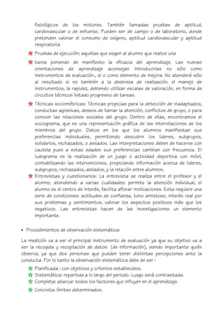 fisiológicos de los motores. También llamadas pruebas de aptitud,
cardiovascular o de esfuerzo. Pueden ser de campo o de laboratorio, donde
pretenden valorar el consumo de oxígeno, aptitud cardiovascular y aptitud
respiratoria
Pruebas de ejecución: aquellas que exigen al alumno que realice una
tarea poniendo de manifiesto la eficacia del aprendizaje. Las nuevas
orientaciones de aprendizaje aconsejan introducirlas no sólo como
instrumentos de evaluación., si o como elemento de mejora. No atenderá sólo
al resultado si no también a la destreza de realización, el manejo de
instrumentos, la rapidez, debiendo utilizar escalas de valoración, en forma de
circuitos técnicos listado progresivo de tareas.
Técnicas sociométricas: Técnicas propicias para la detección de inadaptados,
conductas agresivas, deseos de llamar la atención, conflictos de grupo, o para
conocer las relaciones sociales del grupo. Dentro de ellas, encontramos el
sociograma, que es una representación gráfica de las interrelaciones de los
miembros del grupo. Datos en los que los alumnos manifiestan sus
preferencias individuales, permitiendo descubrir los lideres, subgrupos,
solidarios, rechazados, o aislados. Las interpretaciones deben de hacerse con
cautela pues a estas edades sus preferencias cambian con frecuencia. El
ludograma es la realización de un juego o actividad deportiva con móvil,
contabilizando las intervenciones, propiciando información acerca de lideres,
subgrupos, rechazados, aislados, y la relación entre alumnos.
Entrevistas y cuestionarios: La entrevista se realiza entre el profesor y el
alumno, atendiendo a varias cualidades: permite la atención individual, el
alumno es el centro de interés, facilita aflorar motivaciones. Esta requiere una
serie de condiciones: actitudes de confianza, tono amistoso, interés real por
sus problemas y sentimientos, valorar los aspectos positivos más que los
negativos. Las entrevistas hacen de las investigaciones un elemento
importante.
• Procedimientos de observación sistemática:
La medición va a ser el principal instrumento de evaluación ya que su objetivo va a
ser la recogida y recopilación de datos (de información), siendo importante quién
observa, ya que dos personas que pueden tener distintas percepciones ante la
conducta. Por lo tanto la observación sistemática debe de ser :
Planificada : con objetivos y criterios establecidos.
Sistemática: repartida a lo largo del periodo. Luego será contrastada.
Completa: abarcar todos los factores que influyen en el aprendizaje.
Concreta: límites determinados.
 