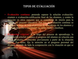 TIPOS DE EVALUACIÓN Evaluación continua:  pretende superar la relación evaluación-examen o evaluación-calificación final de los alumnos, y centra la atención en otros aspectos que se consideran de interés para la mejora del proceso educativo. Por eso, la evaluación continua se realiza a lo largo de todo el proceso de aprendizaje de los alumnos y pretende describir e interpretar, no tanto medir y clasificar. Evaluación criterial:  A lo largo del proceso de aprendizaje, la evaluación criterial compara el progreso del alumno en relación con metas graduales establecidas previamente a partir de la situación inicial. Por tanto, fija la atención en el progreso personal del alumno, dejando de lado la comparación con la situación en que se encuentran sus compañeros. 