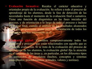 Evaluación formativa:  Recalca el carácter educativo y orientador propio de la evaluación. Se refiere a todo el proceso de aprendizaje de los alumnos, desde la fase de detección de las necesidades hasta el momento de la evaluación final o sumativa. Tiene una función de diagnóstico en las fases iniciales del proceso, y de orientación a lo largo de todo el proceso e incluso en la fase final, cuando el análisis de los resultados alcanzados tiene que proporcionar pistas para la reorientación de todos los elementos que han intervenido en él. Evaluación global:  Considera comprensivamente todos los elementos y procesos que están relacionados con aquello que es objeto de evaluación. Si se trata de la evaluación del proceso de aprendizaje de los alumnos, la evaluación global fija la atención en el conjunto de las áreas y, en particular, en los diferentes tipos de contenidos de enseñanza (hechos, conceptos y sistemas conceptuales; procedimientos; actitudes, valores y normas). 