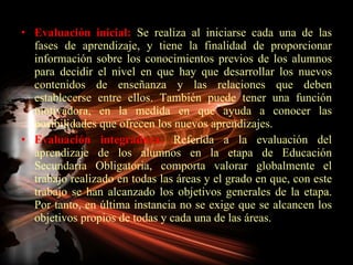 Evaluación inicial:  Se realiza al iniciarse cada una de las fases de aprendizaje, y tiene la finalidad de proporcionar información sobre los conocimientos previos de los alumnos para decidir el nivel en que hay que desarrollar los nuevos contenidos de enseñanza y las relaciones que deben establecerse entre ellos. También puede tener una función motivadora, en la medida en que ayuda a conocer las posibilidades que ofrecen los nuevos aprendizajes. Evaluación integradora:  Referida a la evaluación del aprendizaje de los alumnos en la etapa de Educación Secundaria Obligatoria, comporta valorar globalmente el trabajo realizado en todas las áreas y el grado en que, con este trabajo se han alcanzado los objetivos generales de la etapa. Por tanto, en última instancia no se exige que se alcancen los objetivos propios de todas y cada una de las áreas. 