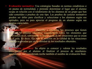 Evaluación normativa:  Usa estrategias basadas en normas estadísticas o en pautas de normalidad, y pretende determinar el lugar que el alumno ocupa en relación con el rendimiento de los alumnos de un grupo que han sido sometidos a pruebas de este tipo. Las pruebas de carácter normativo pueden ser útiles para clasificar y seleccionar a los alumnos según sus aptitudes, pero no para apreciar el progreso de un alumno según sus propias capaciades. Evaluación cualitativa:  Describe e interpreta los procesos que tienen lugar en el entorno educativo considerando todos los elementos que intervienen en él, subrayando la importancia de las situaciones que se crean en el aula. Es decir, fija más la atención en la calidad de las situaciones educativas creadas que en la cantidad de los resultados obtenidos. Evaluación sumativa:  Su objeto es conocer y valorar los resultados conseguidos por el alumno al finalizar el proceso de enseñanza-aprendizaje. Así considerada recibe también el nombre de evaluación final. 
