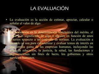 LA EVALUACIÓN La evaluación es la acción de estimar, apreciar, calcular o señalar el valor de algo. La evaluación es la determinación sistemática del mérito, el valor y el significado de algo o alguien en función de unos criterios respecto a un conjunto de normas. La evaluación a menudo se usa para caracterizar y evaluar temas de interés en una amplia gama de las empresas humanas, incluyendo las artes, la educación, la justicia, la salud, las fundaciones y organizaciones sin fines de lucro, los gobiernos y otros servicios humanos. 