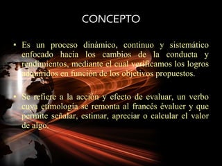 CONCEPTO Es un proceso dinámico, continuo y sistemático enfocado hacia los cambios de la conducta y rendimientos, mediante el cual verificamos los logros adquiridos en función de los objetivos propuestos. Se refiere a la acción y efecto de evaluar, un verbo cuya etimología se remonta al francés évaluer y que permite señalar, estimar, apreciar o calcular el valor de algo. 