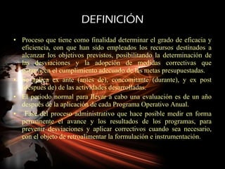 DEFINICIÓN Proceso que tiene como finalidad determinar el grado de eficacia y eficiencia, con que han sido empleados los recursos destinados a alcanzar los objetivos previstos, posibilitando la determinación de las desviaciones y la adopción de medidas correctivas que garanticen el cumplimiento adecuado de las metas presupuestadas.  Se aplica ex ante (antes de), concomitante (durante), y ex post (después de) de las actividades desarrolladas.  El periodo normal para llevar a cabo una evaluación es de un año después de la aplicación de cada Programa Operativo Anual. Fase del proceso administrativo que hace posible medir en forma permanente el avance y los resultados de los programas, para prevenir desviaciones y aplicar correctivos cuando sea necesario, con el objeto de retroalimentar la formulación e instrumentación. 