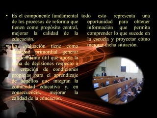 Es el componente fundamental de los procesos de reforma que tienen como propósito central, mejorar la calidad de la educación. La evaluación tiene como finalidad primordial generar conocimiento útil que apoye la toma de decisiones respecto a la creación de condiciones propicias para el aprendizaje de aquellos que integran la comunidad educativa y, en consecuencia, mejorar la calidad de la educación,  todo esto representa una oportunidad para obtener información que permita comprender lo que sucede en la escuela y proyectar cómo mejorar dicha situación. 