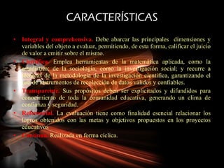 CARACTERÍSTICAS Integral y comprehensiva.  Debe abarcar las principales  dimensiones y variables del objeto a evaluar, permitiendo, de esta forma, calificar el juicio de valor a emitir sobre el mismo. Científica.  Emplea herramientas de la matemática aplicada, como la estadística; de la sociología, como la investigación social; y recurre a técnicas de la metodología de la investigación científica, garantizando el uso de instrumentos de recolección de datos válidos y confiables. Transparente.  Sus propósitos deben ser explicitados y difundidos para conocimiento de toda la comunidad educativa, generando un clima de confianza y seguridad. Referencial.  La evaluación tiene como finalidad esencial relacionar los logros obtenidos con las metas y objetivos propuestos en los proyectos educativos Continua.  Realizada en forma cíclica.  