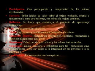 Participativa.  Con participación y compromiso de los actores involucrados. Decisoria.  Emite juicios de valor sobre el objeto evaluado, orienta y fundamenta la toma de decisiones, con miras a la mejora continua. Reflexiva.  De forma que contribuya al propósito de aprendizaje institucional. Útil  para los actores involucrados. Viable  en el tiempo y con los recursos destinados a la misma. Imparcial, objetiva.  Fundada en información fidedigna, recolectada a través de instrumentos confiables. Respetuosa.  Debe considerar la cultura y los valores institucionales. Voluntaria,  aunque necesaria y obligatoria para las  profesiones cuya práctica pueda significar daños a la integridad de las personas o a su patrimonio. Confidencial.  En los aspectos que lo requieran. 