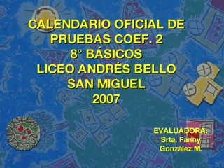 CALENDARIO OFICIAL DE PRUEBAS COEF. 2 8° BÁSICOS LICEO ANDRÉS BELLO SAN MIGUEL 2007 EVALUADORA: Srta. Fanny González M. 