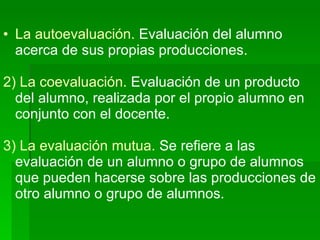 La autoevaluación.  Evaluación del alumno acerca de sus propias producciones. 2) La coevaluación.  Evaluación de un producto del alumno, realizada por el propio alumno en conjunto con el docente. 3) La evaluación mutua.  Se refiere a las evaluación de un alumno o grupo de alumnos que pueden hacerse sobre las producciones de otro alumno o grupo de alumnos. 