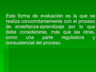 Esta forma de evaluación es la que se realiza concomitantemente con el proceso de enseñanza-aprendizaje por lo que debe considerarse, más que las otras, como una parte reguladora y consustancial del proceso. 