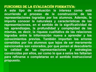 Funciones de la Evaluación Formativa: A este tipo de evaluación le interesa como está ocurriendo el proceso de la construcción de las representaciones logradas por los alumnos. Además, le importa conocer la naturaleza y características de las representaciones, en el sentido de la significatividad de los aprendizajes, la profundidad y complejidad de las mismas, es decir, la riqueza cualitativa de las relaciones logradas entre la información nueva a aprender y los conocimientos previos. También importan los errores cometidos por los alumnos que lejos de ser meramente sancionados son valorados, por que ponen al descubierto la calidad de las representaciones y estrategias construidas por ellos, así como lo que a estos les faltarían para refinarse o completarse en el sentido instruccional propuesto. 