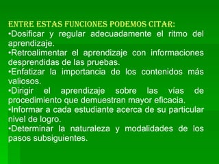 Entre estas funciones podemos citar: Dosificar y regular adecuadamente el ritmo del aprendizaje. Retroalimentar el aprendizaje con informaciones desprendidas de las pruebas. Enfatizar la importancia de los contenidos más valiosos. Dirigir el aprendizaje sobre las vías de procedimiento que demuestran mayor eficacia. Informar a cada estudiante acerca de su particular nivel de logro. Determinar la naturaleza y modalidades de los pasos subsiguientes. 