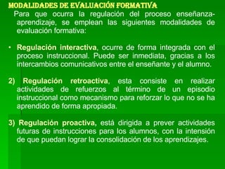 MODALIDADES DE EVALUACIÓN FORMATIVA Para que ocurra la regulación del proceso enseñanza-aprendizaje, se emplean las siguientes modalidades de evaluación formativa: Regulación interactiva , ocurre de forma integrada con el proceso instruccional. Puede ser inmediata, gracias a los intercambios comunicativos entre el enseñante y el alumno. 2)   Regulación retroactiva , esta consiste en realizar actividades de refuerzos al término de un episodio instruccional como mecanismo para reforzar lo que no se ha aprendido de forma apropiada. 3)   Regulación proactiva ,  está dirigida a prever actividades futuras de instrucciones para los alumnos, con la intensión de que puedan lograr la consolidación de los aprendizajes.  