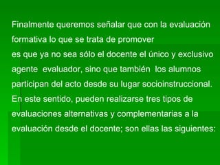 Finalmente queremos señalar que con la evaluación formativa lo que se trata de promover es que ya no sea sólo el docente el único y exclusivo  agente  evaluador, sino que también  los alumnos  participan del acto desde su lugar socioinstruccional. En este sentido, pueden realizarse tres tipos de evaluaciones alternativas y complementarias a la  evaluación desde el docente; son ellas las siguientes: 