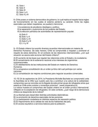 A) Solo I
B) Solo II
C) Solo III
D) Solo I y II
E) Solo II y III
8.-Chile posee un sistema democrático de gobierno, lo cual implica el respeto hacia reglas
de funcionamiento sin las cuales el sistema perdería su carácter. Entre las reglas
esenciales que deben respetarse, se puede(n) mencionar:
I) la existencia de pluralismo ideológico y político.
II) la separación y autonomía de los poderes del Estado.
III) la elección periódica de autoridades de representación popular.
A) Solo II
B) Solo I y II
C) Solo I y III
D) Solo II y III
E) I, II y III
9.- El Estado chileno ha suscrito diversos acuerdos internacionales en materia de
Derechos Humanos. De esta manera, Chile se compromete a respetar y promover el
respeto de estos derechos. En el contexto de las relaciones internacionales, ¿con qué
situación se asocia este accionar del Estado chileno?
A) El aumento de las leyes que regulan las relaciones entre el Estado y la ciudadanía.
B) El sometimiento de la soberanía nacional a los intereses de organismos
supranacionales.
C) El debilitamiento de las instituciones del Estado en materia de Derechos
Humanos.
D) La progresiva consolidación de un orden jurídico del cual participa con varias
naciones.
E) La consolidación de mejores condiciones para negociar acuerdos comerciales.
10.-“El 24 de septiembre de 2014, la Presidenta Michelle Bachelet se comprometió ante
la Asamblea de la ONU que nuestro país iba a contribuir a la cultura de la solidaridad,
compromiso que se concreta con la llegada de este primer grupo de refugiados sirios que
estará en Chile entre octubre y noviembre próximos”. (www.cooperativa.cl).
La noticia muestra el compromiso del Estado chileno en el orden jurídico internacional,
reflejado en la aceptación de refugiados. En este contexto, ¿qué rasgo de la democracia
chilena se desprende de la noticia?
A) La libertad para desarrollar distintas actividades diplomáticas.
B) La promoción de derechos esenciales de las personas.
C) La participación ciudadana en distintos espacios de expresión política.
D) El mejoramiento de la calidad de vida de los habitantes del país.
E) El acceso equitativo a servicios básicos para la población.
 