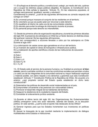 11.-El sufragio es el derecho político y constitucional, a elegir, por medio del voto, quiénes
van a ocupar los distintos cargos públicos elegibles. Al respecto, la Constitución de la
República de Chile señala lo siguiente: “Artículo 15.- En las votaciones populares, el
sufragio será personal, igualitario, secreto y voluntario”.
Considerando lo anterior, ¿cuál de las siguientes afirmaciones es correcta respecto del
sufragio en Chile?
A) Es universal porque incorpora al conjunto de los residentes en el territorio.
B) Es voluntario ya que se puede optar por renunciar a este derecho.
C) Es igualitario al interior de cada una de las comunidades votantes.
D) Es secreto para evitar la entrega de información durante el proceso.
E) Es personal porque este derecho es intransferible.
12.-Desde los primeros años de organización republicana y durante las primeras décadas
del siglo XIX, la presencia de extranjeros en Chile fue un factor decisivo en distintas áreas
del quehacer nacional. De las siguientes afirmaciones,
¿Cuál (es) corresponde(n) a acciones llevadas a cabo por los extranjeros en Chile
durante el siglo XIX?
I) La colonización de vastas zonas agro-ganaderas en el sur del territorio.
II) La inversión de capital en obras de transporte e infraestructura pública.
III) La realización de aportes científicos a través de las instituciones de educación
superior.
A) Solo I
B) Solo II
C) Solo I y II
D) Solo II y III
E) I, II y III
13.- El Estado está al servicio de la persona humana y su finalidad es promover el bien
común, para lo cual debe contribuir a crear las condiciones sociales que permitan a todos
y a cada uno de los integrantes de la comunidad nacional su mayor realización espiritual
y material posible, con pleno respeto a los derechos y garantías que esta Constitución
establece‖. (Artículo 1° Constitución Política de la República de Chile). De acuerdo a lo
anterior, ¿qué propósito central del Estado queda establecido en dicho texto
constitucional?
A) Sistematizar las políticas de desarrollo social implementadas en el país.
B) Comprometer únicamente a las personas con nacionalidad chilena.
C) Promover el desarrollo integral de los habitantes del territorio.
D) Asegurar la obediencia de la ciudadanía respecto del Estado.
E) Consolidar el ordenamiento jurídico existente.
14.-Durante el último tercio del siglo XX, las Organizaciones No Gubernamentales
(ONGs) emergieron como otro actor relevante, además del Estado, en la discusión
política. En este sentido, ¿cuál ha sido el aporte más destacado de las ONGs?
A) Generar ingresos para que los Estados incrementen sus inversiones en políticas
públicas.
B) Apoyar la búsqueda de la paz mundial mediante la implementación de diálogos
multilaterales entre Estados e instituciones.
 