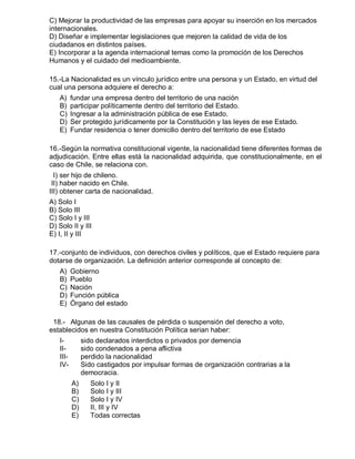 C) Mejorar la productividad de las empresas para apoyar su inserción en los mercados
internacionales.
D) Diseñar e implementar legislaciones que mejoren la calidad de vida de los
ciudadanos en distintos países.
E) Incorporar a la agenda internacional temas como la promoción de los Derechos
Humanos y el cuidado del medioambiente.
15.-La Nacionalidad es un vínculo jurídico entre una persona y un Estado, en virtud del
cual una persona adquiere el derecho a:
A) fundar una empresa dentro del territorio de una nación
B) participar políticamente dentro del territorio del Estado.
C) Ingresar a la administración pública de ese Estado.
D) Ser protegido jurídicamente por la Constitución y las leyes de ese Estado.
E) Fundar residencia o tener domicilio dentro del territorio de ese Estado
16.-Según la normativa constitucional vigente, la nacionalidad tiene diferentes formas de
adjudicación. Entre ellas está la nacionalidad adquirida, que constitucionalmente, en el
caso de Chile, se relaciona con.
I) ser hijo de chileno.
II) haber nacido en Chile.
III) obtener carta de nacionalidad.
A) Solo I
B) Solo III
C) Solo I y III
D) Solo II y III
E) I, II y III
17.-conjunto de individuos, con derechos civiles y políticos, que el Estado requiere para
dotarse de organización. La definición anterior corresponde al concepto de:
A) Gobierno
B) Pueblo
C) Nación
D) Función pública
E) Órgano del estado
18.- Algunas de las causales de pérdida o suspensión del derecho a voto,
establecidos en nuestra Constitución Política serian haber:
I- sido declarados interdictos o privados por demencia
II- sido condenados a pena aflictiva
III- perdido la nacionalidad
IV- Sido castigados por impulsar formas de organización contrarias a la
democracia.
A) Solo I y II
B) Solo I y III
C) Solo I y IV
D) II, III y IV
E) Todas correctas
 