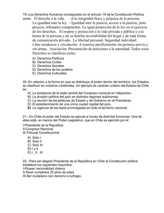 19.-Los Derechos Humanos consagrados en el artículo 19 de la Constitución Política
como: El derecho a la vida. -A la integridad física y psíquica de la persona.
La igualdad ante la ley. - Igualdad ante la justicia, acceso a la justicia, justo
proceso, tribunales competentes. La igual protección de la ley en el ejercicio
de los derechos. El respeto y protección a la vida privada y pública y a la
honra de la persona y de su familia inviolabilidad del hogar y de toda forma
de comunicación privada. La libertad personal. Seguridad individual.
Libre residencia y circulación. A reunirse pacíficamente sin permiso previo y
sin armas. Asociación. Presentación de peticiones a la autoridad. Todos estos
Derechos se clasifican como:
A) Derechos Políticos
B) Derechos Civiles
C) Derechos Sociales
D) Derechos de los pueblos
E) Derechos Culturales
20.-En relación a la forma en que se distribuye el poder dentro del territorio, los Estados
se clasifican en unitarios o federales. Un ejemplo de carácter unitario del Estado de Chile
es:
A) La existencia de la sede central del Congreso nacional en Valparaíso.
B) La división política del país en distintas regiones autónomas.
C) La reunión de las jefaturas de Estado y de Gobierno en el Presidente.
D) El establecimiento de una única ciudad capital del país.
E) La vigencia de las leyes promulgadas en todo el territorio nacional.
21.- En Chile el poder del Estado se ejecuta a través de distintas funciones. Una de
ellas está, en manos del Poder Legislativo, que en Chile es ejercido por el:
I-Presidente de la República
II-Congreso Nacional
III-Tribunal Constitucional
A) Solo I
B) Solo II
C) Solo III
D) I y II
E) I , II , III
22.- Para ser elegido Presidente de la República en Chile la Constitución política
establece los siguientes requisitos:
I-Poseer nacionalidad chilena
II-Tener cumplidos 35 años de edad
III-Ser ciudadano con derecho a sufragio.
 
