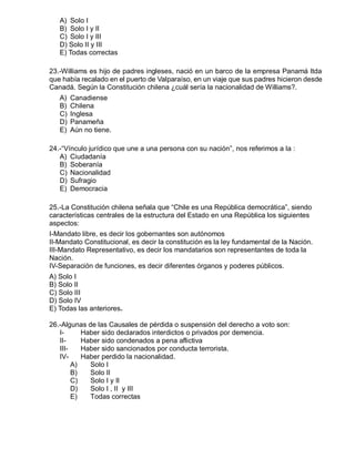 A) Solo I
B) Solo I y II
C) Solo I y III
D) Solo II y III
E) Todas correctas
23.-Williams es hijo de padres ingleses, nació en un barco de la empresa Panamá ltda
que había recalado en el puerto de Valparaíso, en un viaje que sus padres hicieron desde
Canadá. Según la Constitución chilena ¿cuál sería la nacionalidad de Williams?.
A) Canadiense
B) Chilena
C) Inglesa
D) Panameña
E) Aún no tiene.
24.-“Vínculo jurídico que une a una persona con su nación”, nos referimos a la :
A) Ciudadanía
B) Soberanía
C) Nacionalidad
D) Sufragio
E) Democracia
25.-La Constitución chilena señala que “Chile es una República democrática”, siendo
características centrales de la estructura del Estado en una República los siguientes
aspectos:
I-Mandato libre, es decir los gobernantes son autónomos
II-Mandato Constitucional, es decir la constitución es la ley fundamental de la Nación.
III-Mandato Representativo, es decir los mandatarios son representantes de toda la
Nación.
IV-Separación de funciones, es decir diferentes órganos y poderes públicos.
A) Solo I
B) Solo II
C) Solo III
D) Solo IV
E) Todas las anteriores.
26.-Algunas de las Causales de pérdida o suspensión del derecho a voto son:
I- Haber sido declarados interdictos o privados por demencia.
II- Haber sido condenados a pena aflictiva
III- Haber sido sancionados por conducta terrorista.
IV- Haber perdido la nacionalidad.
A) Solo I
B) Solo II
C) Solo I y II
D) Solo I , II y III
E) Todas correctas
 