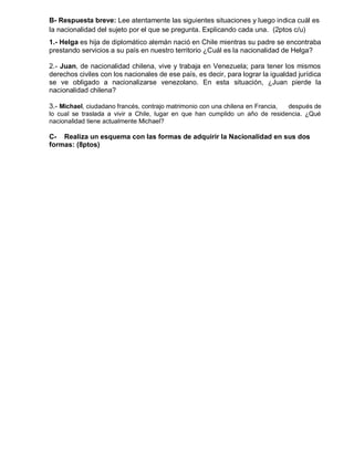 B- Respuesta breve: Lee atentamente las siguientes situaciones y luego indica cuál es
la nacionalidad del sujeto por el que se pregunta. Explicando cada una. (2ptos c/u)
1.- Helga es hija de diplomático alemán nació en Chile mientras su padre se encontraba
prestando servicios a su país en nuestro territorio ¿Cuál es la nacionalidad de Helga?
2.- Juan, de nacionalidad chilena, vive y trabaja en Venezuela; para tener los mismos
derechos civiles con los nacionales de ese país, es decir, para lograr la igualdad jurídica
se ve obligado a nacionalizarse venezolano. En esta situación, ¿Juan pierde la
nacionalidad chilena?
3.- Michael, ciudadano francés, contrajo matrimonio con una chilena en Francia, después de
lo cual se traslada a vivir a Chile, lugar en que han cumplido un año de residencia. ¿Qué
nacionalidad tiene actualmente Michael?
C- Realiza un esquema con las formas de adquirir la Nacionalidad en sus dos
formas: (8ptos)
 