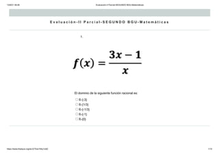13/9/21 08:46 Evaluación-II Parcial-SEGUNDO BGU-Matemáticas
https://www.thatquiz.org/es-E/?lzis194y1ic62 1/10
E v a l u a c i ó n - I I P a r c i a l - S E G U N D O B G U - M a t e m á t i c a s
1.
El dominio de la siguiente función racional es:
ℝ-{-3}
ℝ-{1/3}
ℝ-{-1/3}
ℝ-{-1}
ℝ-{0}
 