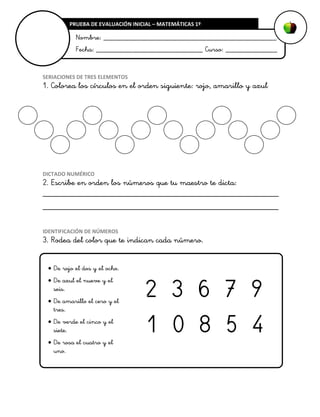 PRUEBA DE EVALUACIÓN INICIAL – MATEMÁTICAS 1º

Nombre: _______________________________________________
Fecha: _____________________________ Curso: ______________

SERIACIONES DE TRES ELEMENTOS

1. Colorea los círculos en el orden siguiente: rojo, amarillo y azul

DICTADO NUMÉRICO

2. Escribe en orden los números que tu maestro te dicta:
________________________________________________________
________________________________________________________
IDENTIFICACIÓN DE NÚMEROS

3. Rodea del color que te indican cada número.
 De rojo el dos y el ocho.
 De azul el nueve y el
seis.
 De amarillo el cero y el
tres.
 De verde el cinco y el
siete.
 De rosa el cuatro y el
uno.

2 3 6 7 9
1 0 8 5 4

 