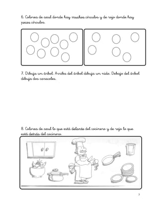 6. Colorea de azul donde hay muchos círculos y de rojo donde hay
pocos círculos.
7. Dibuja un árbol. Arriba del árbol dibuja un nido. Debajo del árbol
dibuja dos caracoles.
8. Colorea de azul lo que está delante del cocinero y de rojo lo que
está detrás del cocinero.
3