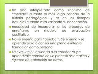  ha    sido interpretada como sinónimo de
  “medida” durante el más largo periodo de la
  historia pedagógica, y es en los tiempos
  actuales cuando está variando su concepción.
 necesidad de incorporar a los procesos de
  enseñanza     un    modelo     de     evaluación
  cualitativo.
 No se enseña para “aprobar”. Se enseña y se
  aprende para alcanzar una plena e integral
  formación como persona.
 La evaluación aplicada a la enseñanza y e
  aprendizaje consiste en un proceso sistemático y
  riguroso de obtención de datos.
 