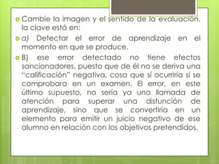  Cambie   la imagen y el sentido de la evaluación,
  la clave está en:
 a) Detectar el error de aprendizaje en el
  momento en que se produce.
 B)   ese error detectado no tiene efectos
  sancionadores, puesto que de él no se deriva una
  “calificación” negativa, cosa que sí ocurriría si se
  comprobara en un examen. El error, en este
  último supuesto, no sería ya una llamada de
  atención para superar una disfunción de
  aprendizaje, sino que se convertiría en un
  elemento para emitir un juicio negativo de ese
  alumno en relación con los objetivos pretendidos.
 
